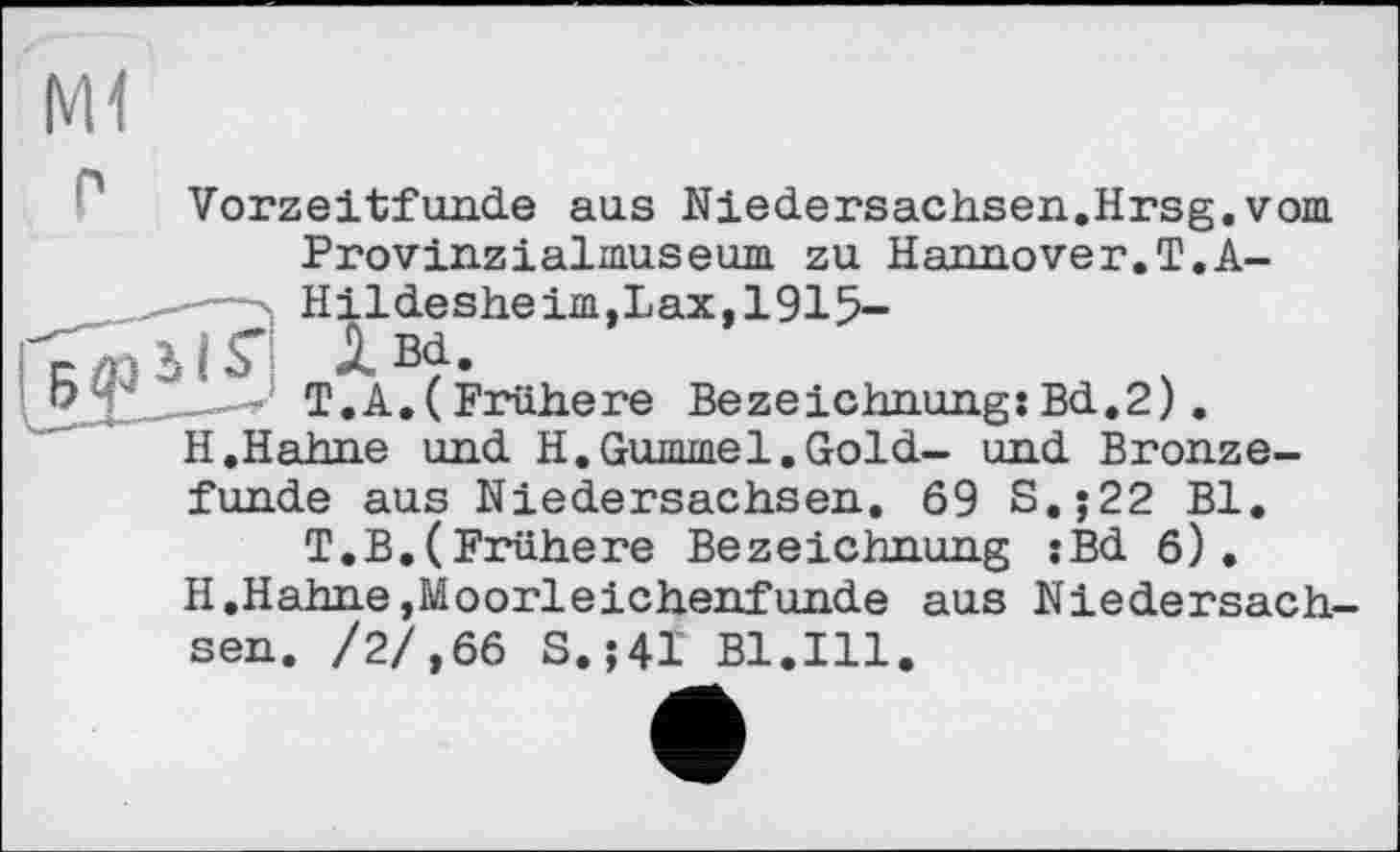 ﻿Ml
Vorzeitfunde aus Niedersachsen.Hrsg.vom Provinzialmuseum zu Hannover.T.A-Hildesheim,Lax,1915-
JL Bd.
T.A.(Frühere Bezeichnung:Bd.2). ihne und H.Gummel.Gold- und Bronze-
funde aus Niedersachsen, 69 S.j22 Bl.
T.B.(Frühere Bezeichnung :Bd 6).
H.Hahne,Moorleichenfunde aus Niedersachsen. /2/,66 S.;4I Bl.Ill.